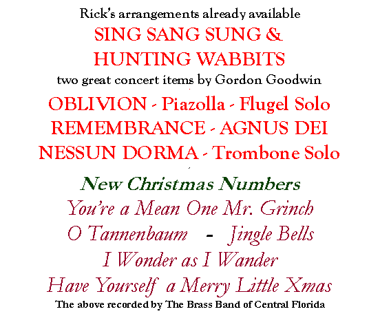 Text Box: Ricks arrangements already availableSING SANG SUNG &HUNTING WABBITStwo great concert items by Gordon Goodwin-OBLIVION - Piazolla - Flugel SoloREMEMBRANCE - AGNUS DEINESSUN DORMA - Trombone Solo-New Christmas NumbersYoure a Mean One Mr. Grinch O Tannenbaum   -   Jingle Bells I Wonder as I Wander    Have Yourself a Merry Little XmasThe above recorded by The Brass Band of Central Florida