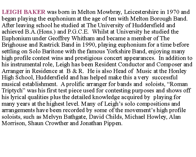 Text Box: LEIGH BAKER was born in Melton Mowbray, Leicestershire in 1970 and began playing the euphonium at the age of ten with Melton Borough Band. After leaving school he studied at The University of Huddersfield and achieved B.A.(Hons.) and P.G.C.E.  Whilst at University he studied the       Euphonium under Geoffrey Whitham and became a member of The         Brighouse and Rastrick Band in 1990, playing euphonium for a time before settling on Solo Baritone with the famous Yorkshire Band, enjoying many high profile contest wins and prestigious concert appearances.  In addition to his instrumental role, Leigh has been Resident Conductor and Composer and Arranger in Residence at  B & R.  He is also Head of  Music at the Honley High School, Huddersfield and has helped make this a very  successful musical establishment.  A prolific arranger for bands and  soloists, Roman Triptych was his first test piece used for contesting purposes and shows off his lyrical qualities plus the detailed knowledge acquired by  playing for many years at the highest level. Many of Leighs solo compositions and arrangements have been recorded by some of the movements high profile soloists, such as Melvyn Bathgate, David Childs, Michael Howley, Alan Morrison, Shaun Crowther and Jonathan Pippen.