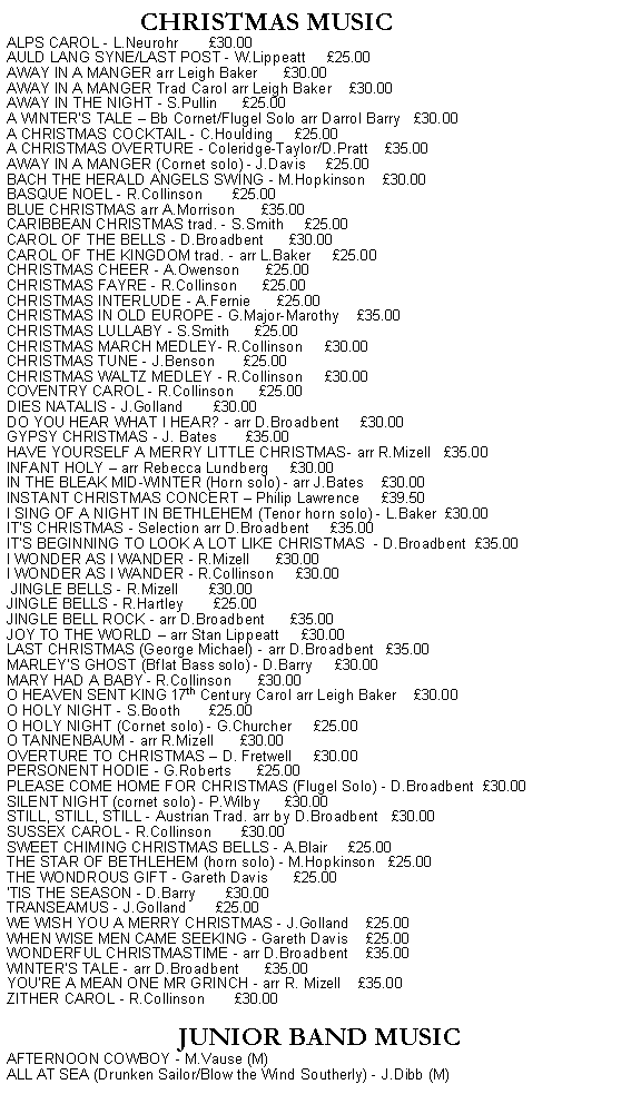 Text Box:                     CHRISTMAS MUSICALPS CAROL - L.Neurohr       30.00AULD LANG SYNE/LAST POST - W.Lippeatt     25.00AWAY IN A MANGER arr Leigh Baker      30.00AWAY IN A MANGER Trad Carol arr Leigh Baker    30.00AWAY IN THE NIGHT - S.Pullin      25.00A WINTERS TALE  Bb Cornet/Flugel Solo arr Darrol Barry   30.00A CHRISTMAS COCKTAIL - C.Houlding     25.00A CHRISTMAS OVERTURE - Coleridge-Taylor/D.Pratt    35.00AWAY IN A MANGER (Cornet solo) - J.Davis     25.00BACH THE HERALD ANGELS SWING - M.Hopkinson    30.00BASQUE NOEL - R.Collinson       25.00BLUE CHRISTMAS arr A.Morrison      35.00CARIBBEAN CHRISTMAS trad. - S.Smith     25.00CAROL OF THE BELLS - D.Broadbent      30.00CAROL OF THE KINGDOM trad. - arr L.Baker     25.00CHRISTMAS CHEER - A.Owenson      25.00CHRISTMAS FAYRE - R.Collinson      25.00CHRISTMAS INTERLUDE - A.Fernie      25.00CHRISTMAS IN OLD EUROPE - G.Major-Marothy    35.00CHRISTMAS LULLABY - S.Smith      25.00CHRISTMAS MARCH MEDLEY- R.Collinson     30.00CHRISTMAS TUNE - J.Benson       25.00CHRISTMAS WALTZ MEDLEY - R.Collinson     30.00COVENTRY CAROL - R.Collinson      25.00DIES NATALIS - J.Golland       30.00DO YOU HEAR WHAT I HEAR? - arr D.Broadbent     30.00GYPSY CHRISTMAS - J. Bates       35.00HAVE YOURSELF A MERRY LITTLE CHRISTMAS- arr R.Mizell   35.00INFANT HOLY  arr Rebecca Lundberg     30.00IN THE BLEAK MID-WINTER (Horn solo) - arr J.Bates    30.00INSTANT CHRISTMAS CONCERT  Philip Lawrence     39.50I SING OF A NIGHT IN BETHLEHEM (Tenor horn solo) - L.Baker  30.00ITS CHRISTMAS - Selection arr D.Broadbent     35.00ITS BEGINNING TO LOOK A LOT LIKE CHRISTMAS  - D.Broadbent  35.00I WONDER AS I WANDER - R.Mizell      30.00I WONDER AS I WANDER - R.Collinson     30.00 JINGLE BELLS - R.Mizell       30.00JINGLE BELLS - R.Hartley       25.00JINGLE BELL ROCK - arr D.Broadbent      35.00JOY TO THE WORLD  arr Stan Lippeatt     30.00LAST CHRISTMAS (George Michael) - arr D.Broadbent   35.00MARLEY'S GHOST (Bflat Bass solo) - D.Barry     30.00MARY HAD A BABY - R.Collinson      30.00O HEAVEN SENT KING 17th Century Carol arr Leigh Baker    30.00O HOLY NIGHT - S.Booth       25.00O HOLY NIGHT (Cornet solo) - G.Churcher     25.00O TANNENBAUM - arr R.Mizell      30.00OVERTURE TO CHRISTMAS  D. Fretwell     30.00PERSONENT HODIE - G.Roberts      25.00PLEASE COME HOME FOR CHRISTMAS (Flugel Solo) - D.Broadbent  30.00SILENT NIGHT (cornet solo) - P.Wilby      30.00STILL, STILL, STILL - Austrian Trad. arr by D.Broadbent   30.00SUSSEX CAROL - R.Collinson       30.00SWEET CHIMING CHRISTMAS BELLS - A.Blair     25.00THE STAR OF BETHLEHEM (horn solo) - M.Hopkinson   25.00THE WONDROUS GIFT - Gareth Davis      25.00   'TIS THE SEASON - D.Barry       30.00TRANSEAMUS - J.Golland       25.00WE WISH YOU A MERRY CHRISTMAS - J.Golland    25.00WHEN WISE MEN CAME SEEKING - Gareth Davis    25.00   WONDERFUL CHRISTMASTIME - arr D.Broadbent    35.00WINTERS TALE - arr D.Broadbent      35.00YOU'RE A MEAN ONE MR GRINCH - arr R. Mizell    35.00ZITHER CAROL - R.Collinson       30.00JUNIOR BAND MUSICAFTERNOON COWBOY - M.Vause (M)ALL AT SEA (Drunken Sailor/Blow the Wind Southerly) - J.Dibb (M)