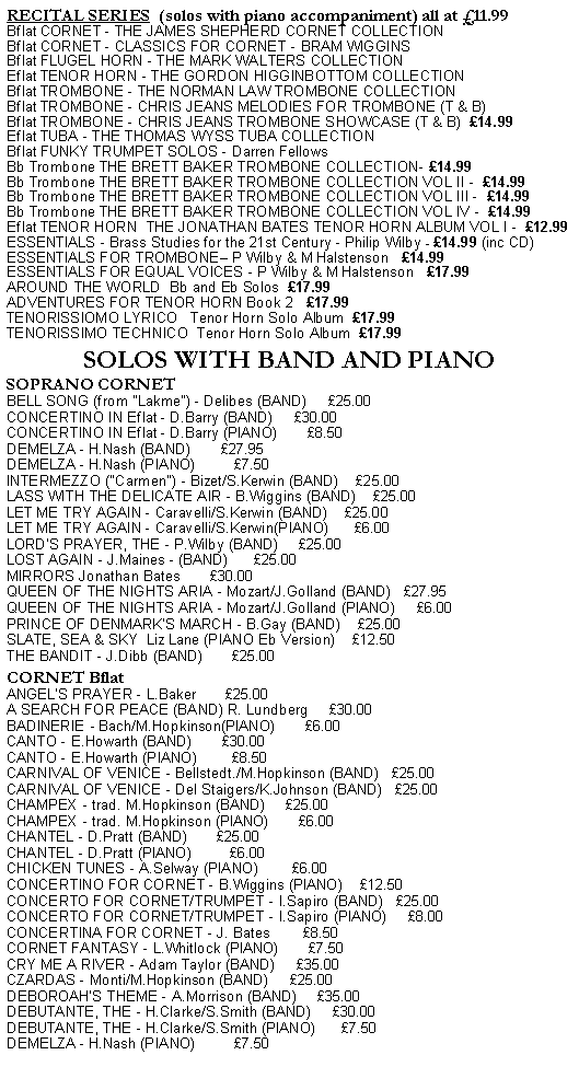 Text Box: RECITAL SERIES  (solos with piano accompaniment) all at £11.99
Bflat CORNET - THE JAMES SHEPHERD CORNET COLLECTION
Bflat CORNET - CLASSICS FOR CORNET - BRAM WIGGINS
Bflat FLUGEL HORN - THE MARK WALTERS COLLECTION
Eflat TENOR HORN - THE GORDON HIGGINBOTTOM COLLECTION
Bflat TROMBONE - THE NORMAN LAW TROMBONE COLLECTION
Bflat TROMBONE - CHRIS JEANS MELODIES FOR TROMBONE (T & B)
Bflat TROMBONE - CHRIS JEANS TROMBONE SHOWCASE (T & B)  £14.99
Eflat TUBA - THE THOMAS WYSS TUBA COLLECTION
Bflat FUNKY TRUMPET SOLOS - Darren Fellows
Bb Trombone THE BRETT BAKER TROMBONE COLLECTION- £14.99
Bb Trombone THE BRETT BAKER TROMBONE COLLECTION VOL II -  £14.99
Bb Trombone THE BRETT BAKER TROMBONE COLLECTION VOL III -  £14.99
Bb Trombone THE BRETT BAKER TROMBONE COLLECTION VOL IV -  £14.99
Eflat TENOR HORN  THE JONATHAN BATES TENOR HORN ALBUM VOL I -  £12.99
ESSENTIALS - Brass Studies for the 21st Century - Philip Wilby - £14.99 (inc CD)
ESSENTIALS FOR TROMBONE– P Wilby & M Halstenson   £14.99
ESSENTIALS FOR EQUAL VOICES - P Wilby & M Halstenson   £17.99
AROUND THE WORLD  Bb and Eb Solos  £17.99  
ADVENTURES FOR TENOR HORN Book 2   £17.99
TENORISSIOMO LYRICO   Tenor Horn Solo Album  £17.99
TENORISSIMO TECHNICO  Tenor Horn Solo Album  £17.99

SOLOS WITH BAND AND PIANO
SOPRANO CORNET
BELL SONG (from "Lakme") - Delibes (BAND)     £25.00
CONCERTINO IN Eflat - D.Barry (BAND)     £30.00
CONCERTINO IN Eflat - D.Barry (PIANO)       £8.50
DEMELZA - H.Nash (BAND)       £27.95
DEMELZA - H.Nash (PIANO)         £7.50
INTERMEZZO ("Carmen") - Bizet/S.Kerwin (BAND)    £25.00
LASS WITH THE DELICATE AIR - B.Wiggins (BAND)    £25.00
LET ME TRY AGAIN - Caravelli/S.Kerwin (BAND)    £25.00
LET ME TRY AGAIN - Caravelli/S.Kerwin(PIANO)      £6.00
LORD'S PRAYER, THE - P.Wilby (BAND)     £25.00
LOST AGAIN - J.Maines - (BAND)      £25.00
MIRRORS Jonathan Bates       £30.00
QUEEN OF THE NIGHTS ARIA - Mozart/J.Golland (BAND)   £27.95
QUEEN OF THE NIGHTS ARIA - Mozart/J.Golland (PIANO)     £6.00
PRINCE OF DENMARK'S MARCH - B.Gay (BAND)    £25.00
SLATE, SEA & SKY  Liz Lane (PIANO Eb Version)    £12.50
THE BANDIT - J.Dibb (BAND)       £25.00

CORNET Bflat
ANGEL’S PRAYER - L.Baker       £25.00
A SEARCH FOR PEACE (BAND) R. Lundberg     £30.00
BADINERIE - Bach/M.Hopkinson(PIANO)       £6.00
CANTO - E.Howarth (BAND)       £30.00
CANTO - E.Howarth (PIANO)        £8.50
CARNIVAL OF VENICE - Bellstedt./M.Hopkinson (BAND)   £25.00
CARNIVAL OF VENICE - Del Staigers/K.Johnson (BAND)   £25.00
CHAMPEX - trad. M.Hopkinson (BAND)     £25.00
CHAMPEX - trad. M.Hopkinson (PIANO)       £6.00
CHANTEL - D.Pratt (BAND)       £25.00
CHANTEL - D.Pratt (PIANO)         £6.00
CHICKEN TUNES - A.Selway (PIANO)        £6.00
CONCERTINO FOR CORNET - B.Wiggins (PIANO)    £12.50
CONCERTO FOR CORNET/TRUMPET - I.Sapiro (BAND)   £25.00
CONCERTO FOR CORNET/TRUMPET - I.Sapiro (PIANO)     £8.00
CONCERTINA FOR CORNET - J. Bates        £8.50
CORNET FANTASY - L.Whitlock (PIANO)       £7.50
CRY ME A RIVER - Adam Taylor (BAND)     £35.00
CZARDAS - Monti/M.Hopkinson (BAND)     £25.00
DEBOROAH’S THEME - A.Morrison (BAND)     £35.00
DEBUTANTE, THE - H.Clarke/S.Smith (BAND)     £30.00
DEBUTANTE, THE - H.Clarke/S.Smith (PIANO)      £7.50
DEMELZA - H.Nash (PIANO)         £7.50

