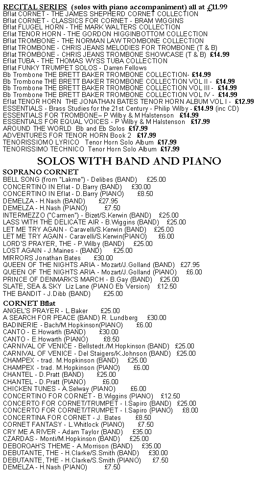 Text Box: RECITAL SERIES  (solos with piano accompaniment) all at 11.99Bflat CORNET - THE JAMES SHEPHERD CORNET COLLECTIONBflat CORNET - CLASSICS FOR CORNET - BRAM WIGGINSBflat FLUGEL HORN - THE MARK WALTERS COLLECTIONEflat TENOR HORN - THE GORDON HIGGINBOTTOM COLLECTIONBflat TROMBONE - THE NORMAN LAW TROMBONE COLLECTIONBflat TROMBONE - CHRIS JEANS MELODIES FOR TROMBONE (T & B)Bflat TROMBONE - CHRIS JEANS TROMBONE SHOWCASE (T & B)  14.99Eflat TUBA - THE THOMAS WYSS TUBA COLLECTIONBflat FUNKY TRUMPET SOLOS - Darren FellowsBb Trombone THE BRETT BAKER TROMBONE COLLECTION- 14.99Bb Trombone THE BRETT BAKER TROMBONE COLLECTION VOL II -  14.99Bb Trombone THE BRETT BAKER TROMBONE COLLECTION VOL III -  14.99Bb Trombone THE BRETT BAKER TROMBONE COLLECTION VOL IV -  14.99Eflat TENOR HORN  THE JONATHAN BATES TENOR HORN ALBUM VOL I -  12.99ESSENTIALS - Brass Studies for the 21st Century - Philip Wilby - 14.99 (inc CD)ESSENTIALS FOR TROMBONE P Wilby & M Halstenson   14.99ESSENTIALS FOR EQUAL VOICES - P Wilby & M Halstenson   17.99AROUND THE WORLD  Bb and Eb Solos  17.99  ADVENTURES FOR TENOR HORN Book 2   17.99TENORISSIOMO LYRICO   Tenor Horn Solo Album  17.99TENORISSIMO TECHNICO  Tenor Horn Solo Album  17.99SOLOS WITH BAND AND PIANOSOPRANO CORNETBELL SONG (from "Lakme") - Delibes (BAND)     25.00CONCERTINO IN Eflat - D.Barry (BAND)     30.00CONCERTINO IN Eflat - D.Barry (PIANO)       8.50DEMELZA - H.Nash (BAND)       27.95DEMELZA - H.Nash (PIANO)         7.50INTERMEZZO ("Carmen") - Bizet/S.Kerwin (BAND)    25.00LASS WITH THE DELICATE AIR - B.Wiggins (BAND)    25.00LET ME TRY AGAIN - Caravelli/S.Kerwin (BAND)    25.00LET ME TRY AGAIN - Caravelli/S.Kerwin(PIANO)      6.00LORD'S PRAYER, THE - P.Wilby (BAND)     25.00LOST AGAIN - J.Maines - (BAND)      25.00MIRRORS Jonathan Bates       30.00QUEEN OF THE NIGHTS ARIA - Mozart/J.Golland (BAND)   27.95QUEEN OF THE NIGHTS ARIA - Mozart/J.Golland (PIANO)     6.00PRINCE OF DENMARK'S MARCH - B.Gay (BAND)    25.00SLATE, SEA & SKY  Liz Lane (PIANO Eb Version)    12.50THE BANDIT - J.Dibb (BAND)       25.00CORNET BflatANGELS PRAYER - L.Baker       25.00A SEARCH FOR PEACE (BAND) R. Lundberg     30.00BADINERIE - Bach/M.Hopkinson(PIANO)       6.00CANTO - E.Howarth (BAND)       30.00CANTO - E.Howarth (PIANO)        8.50CARNIVAL OF VENICE - Bellstedt./M.Hopkinson (BAND)   25.00CARNIVAL OF VENICE - Del Staigers/K.Johnson (BAND)   25.00CHAMPEX - trad. M.Hopkinson (BAND)     25.00CHAMPEX - trad. M.Hopkinson (PIANO)       6.00CHANTEL - D.Pratt (BAND)       25.00CHANTEL - D.Pratt (PIANO)         6.00CHICKEN TUNES - A.Selway (PIANO)        6.00CONCERTINO FOR CORNET - B.Wiggins (PIANO)    12.50CONCERTO FOR CORNET/TRUMPET - I.Sapiro (BAND)   25.00CONCERTO FOR CORNET/TRUMPET - I.Sapiro (PIANO)     8.00CONCERTINA FOR CORNET - J. Bates        8.50CORNET FANTASY - L.Whitlock (PIANO)       7.50CRY ME A RIVER - Adam Taylor (BAND)     35.00CZARDAS - Monti/M.Hopkinson (BAND)     25.00DEBOROAHS THEME - A.Morrison (BAND)     35.00DEBUTANTE, THE - H.Clarke/S.Smith (BAND)     30.00DEBUTANTE, THE - H.Clarke/S.Smith (PIANO)      7.50DEMELZA - H.Nash (PIANO)         7.50