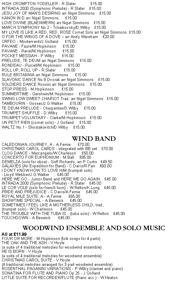 Text Box: HIGH CROMPTON YODELLER - R.Slater             £15.00
INTRADA 2000 (Symphonic Prelude) - R.Slater    £15.00 
JESU JOY OF MAN’S DESIRING arr Nigel Simmons    £15.00
KANON IN D arr Nigel Simmons      £15.00
LOVE DIVINE (BLAENWERN) arr Nigel Simmons    £15.00
MARCH SYMPHONY No.2 - Tchaikovsky/D.Wilby    £15.00
MY LOVE IS LIKE A RED, RED, ROSE Cornet Solo arr Nigel Simmons  £15.00
O FOR THE WINGS OF A DOVE – arr Andy Wareham    £20.00
ORFEO - Monterverdi/J.Golland      £15.00
PAVANE - Faure/M.Hopkinson      £15.00
PAVANE - Ravel/M.Hopkinson      £15.00
POCKET MESSIAH - P.Wilby       £15.00   
PRELUDE, TE DEUM arr Nigel Simmons     £15.00
RONDEAU - Purcell/M.Hopkinson      £15.00
ROLL UP, ROLL UP - R.Slater       £15.00
RULE BRITANNIA arr Nigel Simmons      £15.00
SLAVONIC DANCE No 8 Dvorak arr Nigel Simmons    £15.00
SOLDIERS DANCE Rossini arr Nigel Simmons     £15.00
STOP PRESS - M.Hopkinson       £15.00
SUMMERTIME - Gershwin/M.Hopkinson     £15.00
SWING LOW SWEET CHARIOT Trad. arr Nigel Simmons   £15.00
TAMBOURIN - Gossec/J.G.Walker      £15.00
TE DEUM PRELUDE - Charpentier/D.Wilby     £15.00
TRUMPET SHUFFLE - D.Wilby       £15.00
TRUMPET VOLUNTARY - Clarke/M.Hopkinson    £15.00
UN PETIT RIEN (cornet solo) - J.Golland     £15.00
WALTZ No.1 - Shostakovitch/D.Wilby     £15.00

WIND BAND
CALEDONIAN JOURNEY, A - A.Fernie      £70.00
CHRISTMAS CAROL CARDS - integrated with BB set    £70.00
CLOG DANCE - Marcangelo/W.Charleson     £50.00
CONCERTO FOR EUPHONIUM - M.Ball     £85.00
DEMELZA (solo for oboe) - Goff Richards, arr P.Curtis   £49.50
GALAXIES (An Expedition for Band) - C.Davis/R.Farr    £60.00
I DON'T KNOW HOW TO LOVE HIM (trumpet solo)
- Lloyd Webber/J.G.Walker       £45.00
HERE WE GO - Junior Band and HERE WE GO AGAIN    £45.00   
INTRADA 2000 (Symphonic Prelude) - R.Slater    £45.00
LE COR VOLE (solo for french horn) - W.Relton/K.Long    £45.00
PRIDE AND PREJUDICE - C.Davis/A.Fernie     £45.00
ROYAL MILE SUITE, A - A.Fernie      £65.00
SHOWTIME SPECIAL - A.Beswick      £45.00
SOMETIMES I FEEL LIKE A MOTHERLESS CHILD, trad, 
(trumpet solo) - W.Charleson       £45.00
THE TROUBLE WITH THE TUBA IS…(tuba solo) - W.Relton    £45.00
TOUCHDOWN - A.Beswick       £45.00

WOODWIND ENSEMBLE AND SOLO MUSIC
All at £11.99
FOUR OR MORE - M.Hopkinson (folk songs for 4 parts)
THE OAK AND THE ASH - V.Hoyle 
(a suite of 4 traditional melodies for woodwind ensemble)
HE IS BORN - V.Hoyle 
(a suite of 4 traditional melodies for woodwind ensemble)
CHRISTMAS CAROL SUITE - V.Hoyle 
(4 traditional melodies arranged for 3 part woodwind ensemble)
ROSENTHAL PAGANINI VARIATIONS - P.Wilby (clarinet and piano)
SONATINA FOR FLUTE AND PIANO Op.25 - J.Golland
LITTLE SUITE FOR RECORDER/FLUTE (Piano acc.) - W.Heaton
