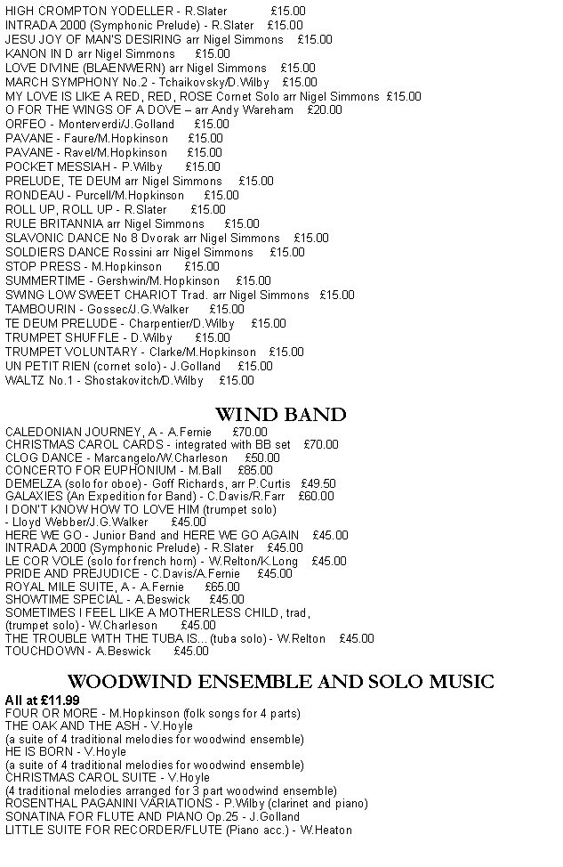 Text Box: HIGH CROMPTON YODELLER - R.Slater             15.00INTRADA 2000 (Symphonic Prelude) - R.Slater    15.00 JESU JOY OF MANS DESIRING arr Nigel Simmons    15.00KANON IN D arr Nigel Simmons      15.00LOVE DIVINE (BLAENWERN) arr Nigel Simmons    15.00MARCH SYMPHONY No.2 - Tchaikovsky/D.Wilby    15.00MY LOVE IS LIKE A RED, RED, ROSE Cornet Solo arr Nigel Simmons  15.00O FOR THE WINGS OF A DOVE  arr Andy Wareham    20.00ORFEO - Monterverdi/J.Golland      15.00PAVANE - Faure/M.Hopkinson      15.00PAVANE - Ravel/M.Hopkinson      15.00POCKET MESSIAH - P.Wilby       15.00   PRELUDE, TE DEUM arr Nigel Simmons     15.00RONDEAU - Purcell/M.Hopkinson      15.00ROLL UP, ROLL UP - R.Slater       15.00RULE BRITANNIA arr Nigel Simmons      15.00SLAVONIC DANCE No 8 Dvorak arr Nigel Simmons    15.00SOLDIERS DANCE Rossini arr Nigel Simmons     15.00STOP PRESS - M.Hopkinson       15.00SUMMERTIME - Gershwin/M.Hopkinson     15.00SWING LOW SWEET CHARIOT Trad. arr Nigel Simmons   15.00TAMBOURIN - Gossec/J.G.Walker      15.00TE DEUM PRELUDE - Charpentier/D.Wilby     15.00TRUMPET SHUFFLE - D.Wilby       15.00TRUMPET VOLUNTARY - Clarke/M.Hopkinson    15.00UN PETIT RIEN (cornet solo) - J.Golland     15.00WALTZ No.1 - Shostakovitch/D.Wilby     15.00WIND BANDCALEDONIAN JOURNEY, A - A.Fernie      70.00CHRISTMAS CAROL CARDS - integrated with BB set    70.00CLOG DANCE - Marcangelo/W.Charleson     50.00CONCERTO FOR EUPHONIUM - M.Ball     85.00DEMELZA (solo for oboe) - Goff Richards, arr P.Curtis   49.50GALAXIES (An Expedition for Band) - C.Davis/R.Farr    60.00I DON'T KNOW HOW TO LOVE HIM (trumpet solo)- Lloyd Webber/J.G.Walker       45.00HERE WE GO - Junior Band and HERE WE GO AGAIN    45.00   INTRADA 2000 (Symphonic Prelude) - R.Slater    45.00LE COR VOLE (solo for french horn) - W.Relton/K.Long    45.00PRIDE AND PREJUDICE - C.Davis/A.Fernie     45.00ROYAL MILE SUITE, A - A.Fernie      65.00SHOWTIME SPECIAL - A.Beswick      45.00SOMETIMES I FEEL LIKE A MOTHERLESS CHILD, trad, (trumpet solo) - W.Charleson       45.00THE TROUBLE WITH THE TUBA IS(tuba solo) - W.Relton    45.00TOUCHDOWN - A.Beswick       45.00WOODWIND ENSEMBLE AND SOLO MUSICAll at 11.99FOUR OR MORE - M.Hopkinson (folk songs for 4 parts)THE OAK AND THE ASH - V.Hoyle (a suite of 4 traditional melodies for woodwind ensemble)HE IS BORN - V.Hoyle (a suite of 4 traditional melodies for woodwind ensemble)CHRISTMAS CAROL SUITE - V.Hoyle (4 traditional melodies arranged for 3 part woodwind ensemble)ROSENTHAL PAGANINI VARIATIONS - P.Wilby (clarinet and piano)SONATINA FOR FLUTE AND PIANO Op.25 - J.GollandLITTLE SUITE FOR RECORDER/FLUTE (Piano acc.) - W.Heaton