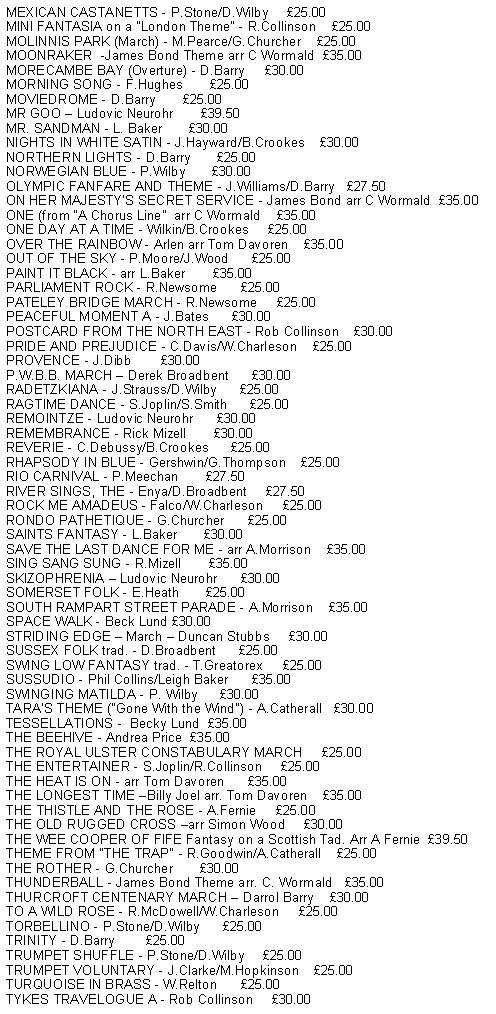 Text Box: MEXICAN CASTANETTS - P.Stone/D.Wilby     25.00MINI FANTASIA on a "London Theme" - R.Collinson    25.00MOLINNIS PARK (March) - M.Pearce/G.Churcher    25.00MOONRAKER  -James Bond Theme arr C Wormald  35.00MORECAMBE BAY (Overture) - D.Barry     30.00MORNING SONG - F.Hughes       25.00MOVIEDROME - D.Barry       25.00MR GOO  Ludovic Neurohr       39.50MR. SANDMAN - L. Baker       30.00NIGHTS IN WHITE SATIN - J.Hayward/B.Crookes    30.00NORTHERN LIGHTS - D.Barry       25.00NORWEGIAN BLUE - P.Wilby       30.00OLYMPIC FANFARE AND THEME - J.Williams/D.Barry   27.50ON HER MAJESTYS SECRET SERVICE - James Bond arr C Wormald  35.00ONE (from A Chorus Line  arr C Wormald    35.00ONE DAY AT A TIME - Wilkin/B.Crookes     25.00OVER THE RAINBOW - Arlen arr Tom Davoren    35.00OUT OF THE SKY - P.Moore/J.Wood      25.00PAINT IT BLACK - arr L.Baker       35.00PARLIAMENT ROCK - R.Newsome      25.00PATELEY BRIDGE MARCH - R.Newsome     25.00PEACEFUL MOMENT A - J.Bates      30.00POSTCARD FROM THE NORTH EAST - Rob Collinson    30.00PRIDE AND PREJUDICE - C.Davis/W.Charleson    25.00PROVENCE - J.Dibb        30.00P.W.B.B. MARCH  Derek Broadbent      30.00RADETZKIANA - J.Strauss/D.Wilby      25.00RAGTIME DANCE - S.Joplin/S.Smith      25.00REMOINTZE - Ludovic Neurohr      30.00REMEMBRANCE - Rick Mizell       30.00REVERIE - C.Debussy/B.Crookes      25.00RHAPSODY IN BLUE - Gershwin/G.Thompson    25.00RIO CARNIVAL - P.Meechan       27.50RIVER SINGS, THE - Enya/D.Broadbent     27.50ROCK ME AMADEUS - Falco/W.Charleson     25.00RONDO PATHETIQUE - G.Churcher      25.00SAINTS FANTASY - L.Baker       30.00SAVE THE LAST DANCE FOR ME - arr A.Morrison    35.00SING SANG SUNG - R.Mizell       35.00SKIZOPHRENIA  Ludovic Neurohr      30.00SOMERSET FOLK - E.Heath       25.00SOUTH RAMPART STREET PARADE - A.Morrison    35.00STRIDING EDGE  March  Duncan Stubbs     30.00SUSSEX FOLK trad. - D.Broadbent      25.00SWING LOW FANTASY trad. - T.Greatorex     25.00SUSSUDIO - Phil Collins/Leigh Baker      35.00SWINGING MATILDA - P. Wilby      30.00TARA'S THEME ("Gone With the Wind") - A.Catherall   30.00THE ROYAL ULSTER CONSTABULARY MARCH     25.00THE ENTERTAINER - S.Joplin/R.Collinson     25.00THE HEAT IS ON - arr Tom Davoren      35.00THE LONGEST TIME Billy Joel arr. Tom Davoren    35.00THE THISTLE AND THE ROSE - A.Fernie     25.00THE OLD RUGGED CROSS arr Simon Wood     30.00THE WEE COOPER OF FIFE Fantasy on a Scottish Tad. Arr A Fernie  39.50THEME FROM "THE TRAP" - R.Goodwin/A.Catherall    25.00THE ROTHER - G.Churcher       30.00THUNDERBALL - James Bond Theme arr. C. Wormald   35.00THURCROFT CENTENARY MARCH  Darrol Barry    30.00TO A WILD ROSE - R.McDowell/W.Charleson     25.00TORBELLINO - P.Stone/D.Wilby      25.00TRINITY - D.Barry        25.00TRUMPET SHUFFLE - P.Stone/D.Wilby     25.00TRUMPET VOLUNTARY - J.Clarke/M.Hopkinson    25.00TURQUOISE IN BRASS - W.Relton      25.00TYKES TRAVELOGUE A - Rob Collinson     30.00