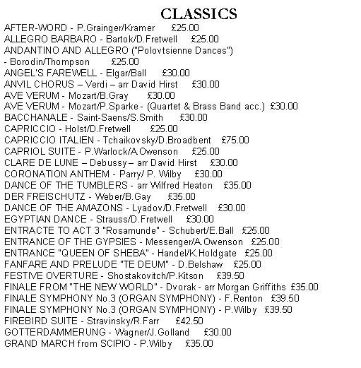 Text Box:          CLASSICSAFTER-WORD - P.Grainger/Kramer      25.00ALLEGRO BARBARO - Bartok/D.Fretwell     25.00ANDANTINO AND ALLEGRO ("Polovtsienne Dances") - Borodin/Thompson        25.00ANGEL'S FAREWELL - Elgar/Ball      30.00ANVIL CHORUS  Verdi  arr David Hirst     30.00AVE VERUM - Mozart/B.Gray       30.00AVE VERUM - Mozart/P.Sparke - (Quartet & Brass Band acc.)  30.00BACCHANALE - Saint-Saens/S.Smith      30.00CAPRICCIO - Holst/D.Fretwell       25.00CAPRICCIO ITALIEN - Tchaikovsky/D.Broadbent    75.00CAPRIOL SUITE - P.Warlock/A.Owenson     25.00CLARE DE LUNE  Debussy  arr David Hirst     30.00CORONATION ANTHEM - Parry/ P. Wilby     30.00DANCE OF THE TUMBLERS - arr Wilfred Heaton    35.00DER FREISCHUTZ - Weber/B.Gay      35.00DANCE OF THE AMAZONS - Lyadov/D.Fretwell    30.00EGYPTIAN DANCE - Strauss/D.Fretwell     30.00ENTRACTE TO ACT 3 "Rosamunde" - Schubert/E.Ball   25.00ENTRANCE OF THE GYPSIES - Messenger/A.Owenson   25.00ENTRANCE "QUEEN OF SHEBA" - Handel/K.Holdgate   25.00FANFARE AND PRELUDE "TE DEUM" - D.Belshaw    25.00FESTIVE OVERTURE - Shostakovitch/P.Kitson     39.50FINALE FROM THE NEW WORLD - Dvorak - arr Morgan Griffiths  35.00FINALE SYMPHONY No.3 (ORGAN SYMPHONY) - F.Renton   39.50FINALE SYMPHONY No.3 (ORGAN SYMPHONY) - P.Wilby   39.50FIREBIRD SUITE - Stravinsky/R.Farr      42.50GOTTERDAMMERUNG - Wagner/J.Golland     30.00GRAND MARCH from SCIPIO - P.Wilby     35.00