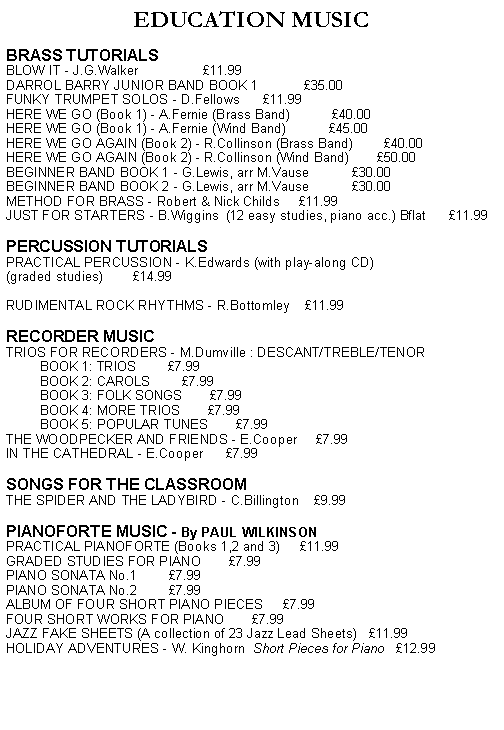 Text Box: EDUCATION MUSICBRASS TUTORIALSBLOW IT - J.G.Walker                 11.99DARROL BARRY JUNIOR BAND BOOK 1            35.00FUNKY TRUMPET SOLOS - D.Fellows      11.99HERE WE GO (Book 1) - A.Fernie (Brass Band)           40.00HERE WE GO (Book 1) - A.Fernie (Wind Band)           45.00HERE WE GO AGAIN (Book 2) - R.Collinson (Brass Band)        40.00HERE WE GO AGAIN (Book 2) - R.Collinson (Wind Band)       50.00BEGINNER BAND BOOK 1 - G.Lewis, arr M.Vause           30.00BEGINNER BAND BOOK 2 - G.Lewis, arr M.Vause           30.00METHOD FOR BRASS - Robert & Nick Childs     11.99JUST FOR STARTERS - B.Wiggins  (12 easy studies, piano acc.) Bflat      11.99 PERCUSSION TUTORIALSPRACTICAL PERCUSSION - K.Edwards (with play-along CD) (graded studies)        14.99RUDIMENTAL ROCK RHYTHMS - R.Bottomley    11.99 RECORDER MUSICTRIOS FOR RECORDERS - M.Dumville : DESCANT/TREBLE/TENOR                               BOOK 1: TRIOS        7.99         BOOK 2: CAROLS        7.99         BOOK 3: FOLK SONGS       7.99         BOOK 4: MORE TRIOS       7.99         BOOK 5: POPULAR TUNES       7.99THE WOODPECKER AND FRIENDS - E.Cooper     7.99IN THE CATHEDRAL - E.Cooper      7.99 SONGS FOR THE CLASSROOMTHE SPIDER AND THE LADYBIRD - C.Billington    9.99    PIANOFORTE MUSIC - By PAUL WILKINSONPRACTICAL PIANOFORTE (Books 1,2 and 3)     11.99GRADED STUDIES FOR PIANO       7.99PIANO SONATA No.1        7.99PIANO SONATA No.2        7.99ALBUM OF FOUR SHORT PIANO PIECES     7.99FOUR SHORT WORKS FOR PIANO       7.99JAZZ FAKE SHEETS (A collection of 23 Jazz Lead Sheets)   11.99HOLIDAY ADVENTURES - W. Kinghorn  Short Pieces for Piano   12.99