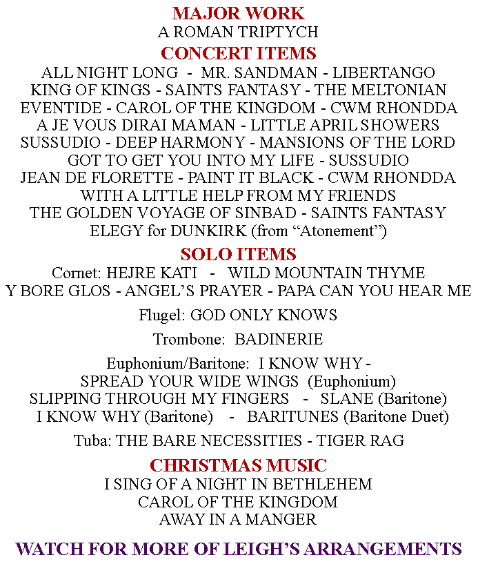 Text Box: MAJOR WORKA ROMAN TRIPTYCH      CONCERT ITEMSALL NIGHT LONG  -  MR. SANDMAN - LIBERTANGO KING OF KINGS - SAINTS FANTASY - THE MELTONIAN EVENTIDE - CAROL OF THE KINGDOM - CWM RHONDDA A JE VOUS DIRAI MAMAN - LITTLE APRIL SHOWERS SUSSUDIO - DEEP HARMONY - MANSIONS OF THE LORDGOT TO GET YOU INTO MY LIFE - SUSSUDIOJEAN DE FLORETTE - PAINT IT BLACK - CWM RHONDDAWITH A LITTLE HELP FROM MY FRIENDSTHE GOLDEN VOYAGE OF SINBAD - SAINTS FANTASYELEGY for DUNKIRK (from Atonement)SOLO ITEMSCornet: HEJRE KATI   -   WILD MOUNTAIN THYME  Y BORE GLOS - ANGELS PRAYER - PAPA CAN YOU HEAR MEFlugel: GOD ONLY KNOWSTrombone:  BADINERIE Euphonium/Baritone:  I KNOW WHY - SPREAD YOUR WIDE WINGS  (Euphonium) SLIPPING THROUGH MY FINGERS   -   SLANE (Baritone)   I KNOW WHY (Baritone)    -   BARITUNES (Baritone Duet)Tuba: THE BARE NECESSITIES - TIGER RAGCHRISTMAS MUSICI SING OF A NIGHT IN BETHLEHEMCAROL OF THE KINGDOMAWAY IN A MANGERWATCH FOR MORE OF LEIGHS ARRANGEMENTS 