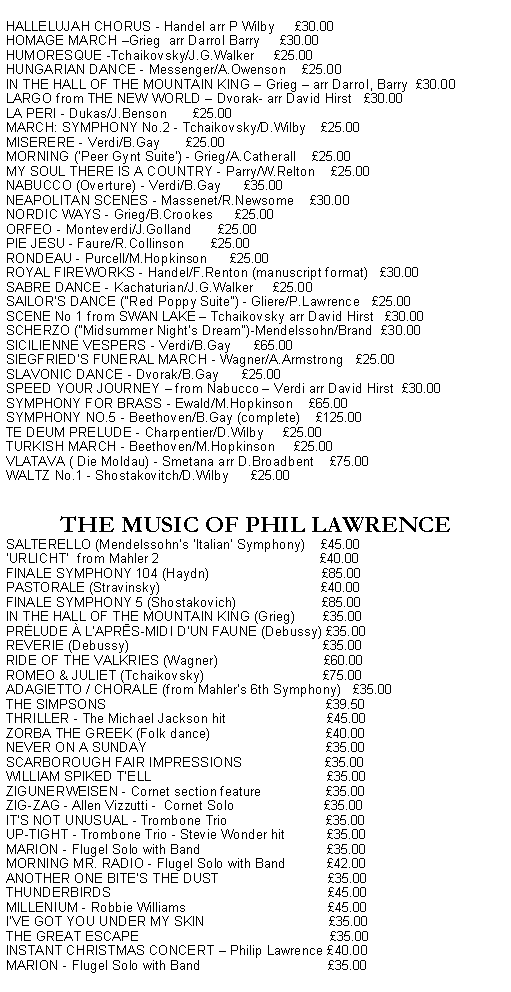 Text Box: HALLELUJAH CHORUS - Handel arr P Wilby     30.00HOMAGE MARCH Grieg  arr Darrol Barry     30.00HUMORESQUE -Tchaikovsky/J.G.Walker     25.00HUNGARIAN DANCE - Messenger/A.Owenson    25.00IN THE HALL OF THE MOUNTAIN KING  Grieg  arr Darrol, Barry  30.00LARGO from THE NEW WORLD  Dvorak- arr David Hirst   30.00LA PERI - Dukas/J.Benson       25.00MARCH: SYMPHONY No.2 - Tchaikovsky/D.Wilby    25.00MISERERE - Verdi/B.Gay       25.00MORNING ('Peer Gynt Suite') - Grieg/A.Catherall    25.00MY SOUL THERE IS A COUNTRY - Parry/W.Relton    25.00NABUCCO (Overture) - Verdi/B.Gay      35.00NEAPOLITAN SCENES - Massenet/R.Newsome    30.00NORDIC WAYS - Grieg/B.Crookes      25.00ORFEO - Monteverdi/J.Golland       25.00PIE JESU - Faure/R.Collinson       25.00RONDEAU - Purcell/M.Hopkinson      25.00ROYAL FIREWORKS - Handel/F.Renton (manuscript format)   30.00SABRE DANCE - Kachaturian/J.G.Walker     25.00SAILOR'S DANCE ("Red Poppy Suite") - Gliere/P.Lawrence   25.00SCENE No 1 from SWAN LAKE  Tchaikovsky arr David Hirst   30.00SCHERZO ("Midsummer Night's Dream")-Mendelssohn/Brand  30.00SICILIENNE VESPERS - Verdi/B.Gay      65.00SIEGFRIED'S FUNERAL MARCH - Wagner/A.Armstrong   25.00SLAVONIC DANCE - Dvorak/B.Gay      25.00SPEED YOUR JOURNEY  from Nabucco  Verdi arr David Hirst  30.00SYMPHONY FOR BRASS - Ewald/M.Hopkinson    65.00SYMPHONY NO.5 - Beethoven/B.Gay (complete)    125.00TE DEUM PRELUDE - Charpentier/D.Wilby     25.00TURKISH MARCH - Beethoven/M.Hopkinson     25.00VLATAVA ( Die Moldau) - Smetana arr D.Broadbent    75.00WALTZ No.1 - Shostakovitch/D.Wilby      25.00THE MUSIC OF PHIL LAWRENCE                SALTERELLO (Mendelssohns Italian Symphony)    45.00URLICHT  from Mahler 2                                           40.00FINALE SYMPHONY 104 (Haydn)                              85.00PASTORALE (Stravinsky)                                           40.00FINALE SYMPHONY 5 (Shostakovich)                       85.00IN THE HALL OF THE MOUNTAIN KING (Grieg)       35.00PRĖLUDE  LAPRĒS-MIDI DUN FAUNE (Debussy) 35.00REVERIE (Debussy)                                                    35.00RIDE OF THE VALKRIES (Wagner)                            60.00ROMEO & JULIET (Tchaikovsky)                                75.00ADAGIETTO / CHORALE (from Mahlers 6th Symphony)   35.00THE SIMPSONS                                                           39.50THRILLER - The Michael Jackson hit                           45.00ZORBA THE GREEK (Folk dance)                               40.00NEVER ON A SUNDAY                                                35.00SCARBOROUGH FAIR IMPRESSIONS                      35.00WILLIAM SPIKED TELL                                               35.00ZIGUNERWEISEN - Cornet section feature                 35.00ZIG-ZAG - Allen Vizzutti -  Cornet Solo                        35.00ITS NOT UNUSUAL - Trombone Trio                          35.00UP-TIGHT - Trombone Trio - Stevie Wonder hit           35.00MARION - Flugel Solo with Band                                  35.00MORNING MR. RADIO - Flugel Solo with Band           42.00ANOTHER ONE BITES THE DUST                             35.00THUNDERBIRDS                                                          45.00MILLENIUM - Robbie Williams                                      45.00IVE GOT YOU UNDER MY SKIN                                 35.00THE GREAT ESCAPE                                                   35.00INSTANT CHRISTMAS CONCERT  Philip Lawrence 40.00
