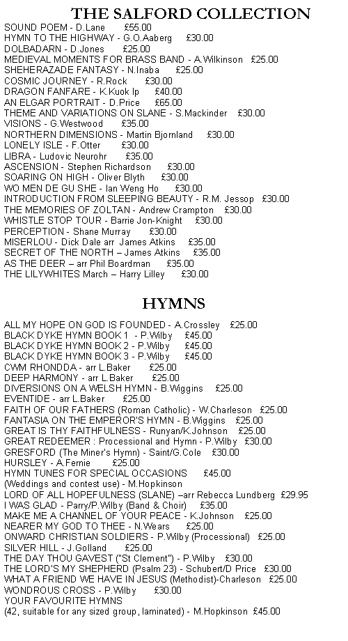 Text Box:         THE SALFORD COLLECTIONSOUND POEM - D.Lane       55.00HYMN TO THE HIGHWAY - G.O.Aaberg     30.00DOLBADARN - D.Jones       25.00MEDIEVAL MOMENTS FOR BRASS BAND - A.Wilkinson   25.00SHEHERAZADE FANTASY - N.Inaba      25.00COSMIC JOURNEY - R.Rock       30.00DRAGON FANFARE - K.Kuok Ip      40.00AN ELGAR PORTRAIT - D.Price      65.00THEME AND VARIATIONS ON SLANE - S.Mackinder    30.00VISIONS - G.Westwood       35.00NORTHERN DIMENSIONS - Martin Bjornland     30.00LONELY ISLE - F.Otter        30.00LIBRA - Ludovic Neurohr       35.00ASCENSION - Stephen Richardson      30.00SOARING ON HIGH - Oliver Blyth      30.00WO MEN DE GU SHE - Ian Weng Ho      30.00INTRODUCTION FROM SLEEPING BEAUTY - R.M. Jessop   30.00THE MEMORIES OF ZOLTAN - Andrew Crampton    30.00WHISTLE STOP TOUR - Barrie Jon-Knight     30.00PERCEPTION - Shane Murray       30.00MISERLOU - Dick Dale arr  James Atkins     35.00SECRET OF THE NORTH  James Atkins     35.00   AS THE DEER  arr Phil Boardman      35.00THE LILYWHITES March  Harry Lilley      30.00   HYMNSALL MY HOPE ON GOD IS FOUNDED - A.Crossley    25.00BLACK DYKE HYMN BOOK 1  - P.Wilby     45.00BLACK DYKE HYMN BOOK 2 - P.Wilby      45.00BLACK DYKE HYMN BOOK 3 - P.Wilby      45.00CWM RHONDDA - arr L.Baker       25.00   DEEP HARMONY - arr L.Baker       25.00DIVERSIONS ON A WELSH HYMN - B.Wiggins     25.00EVENTIDE - arr L.Baker       25.00FAITH OF OUR FATHERS (Roman Catholic) - W.Charleson   25.00FANTASIA ON THE EMPEROR'S HYMN - B.Wiggins    25.00GREAT IS THY FAITHFULNESS - Runyan/K.Johnson    25.00GREAT REDEEMER : Processional and Hymn - P.Wilby   30.00GRESFORD (The Miner's Hymn) - Saint/G.Cole    30.00HURSLEY - A.Fernie        25.00HYMN TUNES FOR SPECIAL OCCASIONS      45.00(Weddings and contest use) - M.HopkinsonLORD OF ALL HOPEFULNESS (SLANE) arr Rebecca Lundberg  29.95I WAS GLAD - Parry/P.Wilby (Band & Choir)     35.00MAKE ME A CHANNEL OF YOUR PEACE - K.Johnson    25.00NEARER MY GOD TO THEE - N.Wears      25.00ONWARD CHRISTIAN SOLDIERS - P.Wilby (Processional)   25.00SILVER HILL - J.Golland       25.00THE DAY THOU GAVEST ("St Clement") - P.Wilby    30.00THE LORDS MY SHEPHERD (Psalm 23) - Schubert/D Price   30.00WHAT A FRIEND WE HAVE IN JESUS (Methodist)-Charleson   25.00WONDROUS CROSS - P.Wilby       30.00YOUR FAVOURITE HYMNS (42, suitable for any sized group, laminated) - M.Hopkinson  45.00