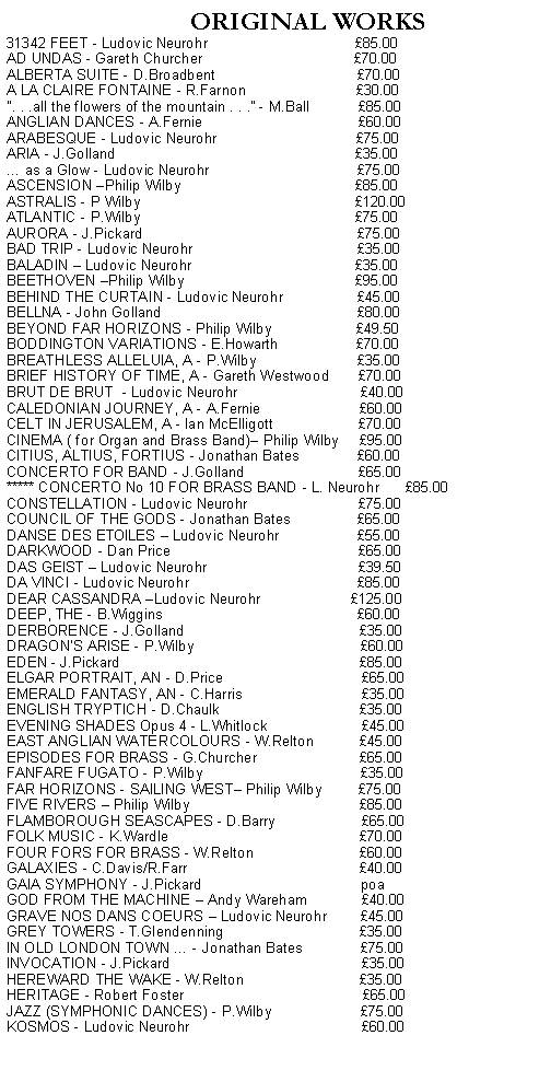 Text Box:           ORIGINAL WORKS31342 FEET - Ludovic Neurohr                                    85.00AD UNDAS - Gareth Churcher                                      70.00ALBERTA SUITE - D.Broadbent                                   70.00A LA CLAIRE FONTAINE - R.Farnon                           30.00". . .all the flowers of the mountain . . ." - M.Ball            85.00ANGLIAN DANCES - A.Fernie                                      60.00ARABESQUE - Ludovic Neurohr                                  75.00   ARIA - J.Golland                                                           35.00 as a Glow - Ludovic Neurohr                                    75.00ASCENSION Philip Wilby                                           85.00   ATLANTIC - P.Wilby                                                     75.00AURORA - J.Pickard                                                     75.00BAD TRIP - Ludovic Neurohr                                        35.00BALADIN  Ludovic Neurohr                                        35.00BEETHOVEN Philip Wilby                                          95.00BEHIND THE CURTAIN - Ludovic Neurohr                  45.00BELLNA - John Golland                                                80.00BEYOND FAR HORIZONS - Philip Wilby                     49.50   BODDINGTON VARIATIONS - E.Howarth                   70.00BREATHLESS ALLELUIA, A - P.Wilby                         35.00BRIEF HISTORY OF TIME, A - Gareth Westwood       70.00BRUT DE BRUT  - Ludovic Neurohr                              40.00CALEDONIAN JOURNEY, A - A.Fernie                        60.00CELT IN JERUSALEM, A - Ian McElligott                     70.00CINEMA ( for Organ and Brass Band) Philip Wilby     95.00  CITIUS, ALTIUS, FORTIUS - Jonathan Bates              60.00CONCERTO FOR BAND - J.Golland                            65.00***** CONCERTO No 10 FOR BRASS BAND - L. Neurohr      85.00CONSTELLATION - Ludovic Neurohr                           75.00COUNCIL OF THE GODS - Jonathan Bates                65.00DANSE DES ETOILES  Ludovic Neurohr                   55.00DARKWOOD - Dan Price                                              65.00DAS GEIST  Ludovic Neurohr                                     39.50DA VINCI - Ludovic Neurohr                                         85.00DEAR CASSANDRA Ludovic Neurohr                      125.00DEEP, THE - B.Wiggins                                                60.00DERBORENCE - J.Golland                                           35.00DRAGON'S ARISE - P.Wilby                                         60.00EDEN - J.Pickard                                                           85.00ELGAR PORTRAIT, AN - D.Price                                  65.00EMERALD FANTASY, AN - C.Harris                             35.00ENGLISH TRYPTICH - D.Chaulk                                  35.00EVENING SHADES Opus 4 - L.Whitlock                       45.00EAST ANGLIAN WATERCOLOURS - W.Relton           45.00EPISODES FOR BRASS - G.Churcher                         65.00FANFARE FUGATO - P.Wilby                                       35.00FAR HORIZONS - SAILING WEST Philip Wilby         75.00FIVE RIVERS  Philip Wilby                                          85.00FLAMBOROUGH SEASCAPES - D.Barry                     65.00FOLK MUSIC - K.Wardle                                               70.00FOUR FORS FOR BRASS - W.Relton                          60.00GALAXIES - C.Davis/R.Farr                                          40.00GAIA SYMPHONY - J.Pickard                                       poaGOD FROM THE MACHINE  Andy Wareham             40.00GRAVE NOS DANS COEURS  Ludovic Neurohr        45.00GREY TOWERS - T.Glendenning                                 35.00IN OLD LONDON TOWN  - Jonathan Bates              75.00INVOCATION - J.Pickard                                               35.00HEREWARD THE WAKE - W.Relton                            35.00HERITAGE - Robert Foster                                            65.00JAZZ (SYMPHONIC DANCES) - P.Wilby                      75.00KOSMOS - Ludovic Neurohr                                          60.00