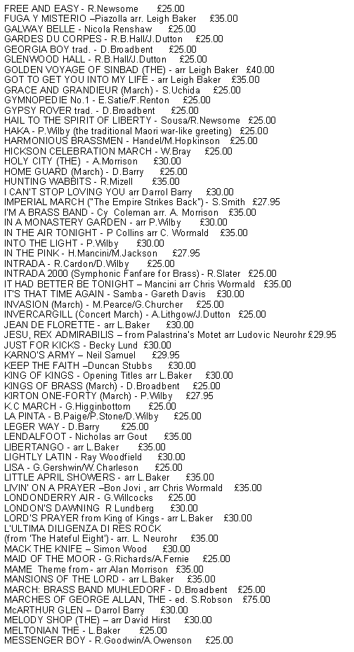 Text Box: FREE AND EASY - R.Newsome       £25.00
FUGA Y MISTERIO –Piazolla arr. Leigh Baker     £35.00
GALWAY BELLE - Nicola Renshaw      £25.00
GARDES DU CORPES - R.B.Hall/J.Dutton     £25.00
GEORGIA BOY trad. - D.Broadbent      £25.00
GLENWOOD HALL - R.B.Hall/J.Dutton     £25.00
GOLDEN VOYAGE OF SINBAD (THE) - arr Leigh Baker   £40.00
GOT TO GET YOU INTO MY LIFE - arr Leigh Baker    £35.00
GRACE AND GRANDIEUR (March) - S.Uchida     £25.00
GYMNOPEDIE No.1 - E.Satie/F.Renton     £25.00
GYPSY ROVER trad. - D.Broadbent      £25.00
HAIL TO THE SPIRIT OF LIBERTY - Sousa/R.Newsome   £25.00
HAKA - P.Wilby (the traditional Maori war-like greeting)   £25.00
HARMONIOUS BRASSMEN - Handel/M.Hopkinson    £25.00
HICKSON CELEBRATION MARCH - W.Bray     £25.00
HOLY CITY (THE)  - A.Morrison      £30.00
HOME GUARD (March) - D.Barry      £25.00
HUNTING WABBITS - R.Mizell       £35.00
I CAN’T STOP LOVING YOU arr Darrol Barry     £30.00
IMPERIAL MARCH ("The Empire Strikes Back") - S.Smith   £27.95
I’M A BRASS BAND - Cy  Coleman arr. A. Morrison    £35.00
IN A MONASTERY GARDEN - arr P.Wilby       £30.00
IN THE AIR TONIGHT - P Collins arr C. Wormald    £35.00
INTO THE LIGHT - P.Wilby       £30.00
IN THE PINK - H.Mancini/M.Jackson      £27.95
INTRADA - R.Cardon/D.Wilby       £25.00
INTRADA 2000 (Symphonic Fanfare for Brass) - R.Slater   £25.00
IT HAD BETTER BE TONIGHT – Mancini arr Chris Wormald   £35.00
IT’S THAT TIME AGAIN - Samba - Gareth Davis    £30.00
INVASION (March) - M.Pearce/G.Churcher     £25.00
INVERCARGILL (Concert March) - A.Lithgow/J.Dutton   £25.00
JEAN DE FLORETTE - arr L.Baker      £30.00
JESU, REX ADMIRABILIS – from Palastrina’s Motet arr Ludovic Neurohr £29.95
JUST FOR KICKS - Becky Lund  £30.00
KARNO’S ARMY – Neil Samuel      £29.95
KEEP THE FAITH –Duncan Stubbs      £30.00
KING OF KINGS - Opening Titles arr L.Baker     £30.00
KINGS OF BRASS (March) - D.Broadbent     £25.00
KIRTON ONE-FORTY (March) - P.Wilby     £27.95
K.C MARCH - G.Higginbottom       £25.00
LA PINTA - B.Paige/P.Stone/D.Wilby      £25.00
LEGER WAY - D.Barry        £25.00
LENDALFOOT - Nicholas arr Gout      £35.00
LIBERTANGO - arr L.Baker       £35.00
LIGHTLY LATIN - Ray Woodfield      £30.00
LISA - G.Gershwin/W.Charleson      £25.00
LITTLE APRIL SHOWERS - arr L.Baker      £35.00
LIVIN’ ON A PRAYER –Bon Jovi , arr Chris Wormald    £35.00
LONDONDERRY AIR - G.Willcocks      £25.00
LONDON’S DAWNING  R Lundberg      £30.00
LORD’S PRAYER from King of Kings - arr L.Baker    £30.00
L’ULTIMA DILIGENZA DI RES ROCK 
(from ‘The Hateful Eight’) - arr. L. Neurohr     £35.00
MACK THE KNIFE – Simon Wood      £30.00
MAID OF THE MOOR - G.Richards/A.Fernie     £25.00
MAME  Theme from - arr Alan Morrison   £35.00
MANSIONS OF THE LORD - arr L.Baker     £35.00
MARCH: BRASS BAND MUHLEDORF - D.Broadbent    £25.00
MARCHES OF GEORGE ALLAN, THE - ed. S.Robson    £75.00
McARTHUR GLEN – Darrol Barry      £30.00
MELODY SHOP (THE) – arr David Hirst     £30.00
MELTONIAN THE - L.Baker       £25.00
MESSENGER BOY - R.Goodwin/A.Owenson     £25.00
