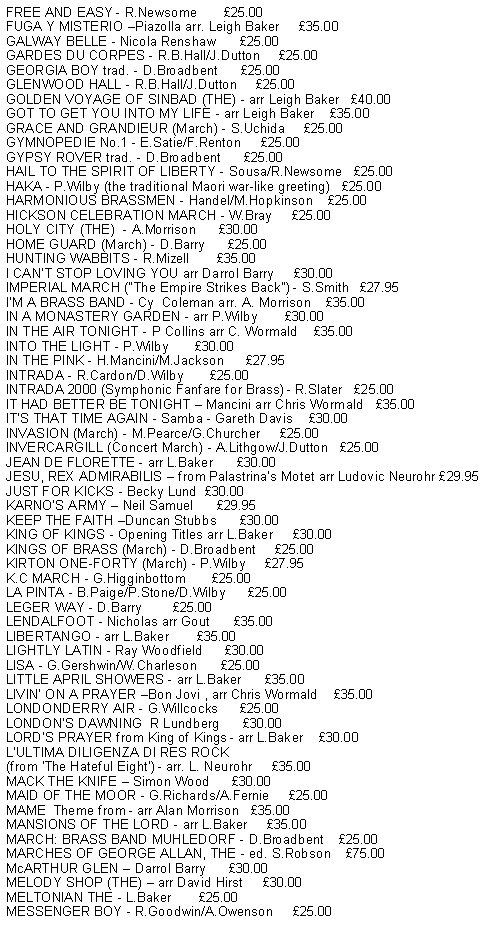 Text Box: FREE AND EASY - R.Newsome       25.00FUGA Y MISTERIO Piazolla arr. Leigh Baker     35.00GALWAY BELLE - Nicola Renshaw      25.00GARDES DU CORPES - R.B.Hall/J.Dutton     25.00GEORGIA BOY trad. - D.Broadbent      25.00GLENWOOD HALL - R.B.Hall/J.Dutton     25.00GOLDEN VOYAGE OF SINBAD (THE) - arr Leigh Baker   40.00GOT TO GET YOU INTO MY LIFE - arr Leigh Baker    35.00GRACE AND GRANDIEUR (March) - S.Uchida     25.00GYMNOPEDIE No.1 - E.Satie/F.Renton     25.00GYPSY ROVER trad. - D.Broadbent      25.00HAIL TO THE SPIRIT OF LIBERTY - Sousa/R.Newsome   25.00HAKA - P.Wilby (the traditional Maori war-like greeting)   25.00HARMONIOUS BRASSMEN - Handel/M.Hopkinson    25.00HICKSON CELEBRATION MARCH - W.Bray     25.00HOLY CITY (THE)  - A.Morrison      30.00HOME GUARD (March) - D.Barry      25.00HUNTING WABBITS - R.Mizell       35.00I CANT STOP LOVING YOU arr Darrol Barry     30.00IMPERIAL MARCH ("The Empire Strikes Back") - S.Smith   27.95IM A BRASS BAND - Cy  Coleman arr. A. Morrison    35.00IN A MONASTERY GARDEN - arr P.Wilby       30.00IN THE AIR TONIGHT - P Collins arr C. Wormald    35.00INTO THE LIGHT - P.Wilby       30.00IN THE PINK - H.Mancini/M.Jackson      27.95INTRADA - R.Cardon/D.Wilby       25.00INTRADA 2000 (Symphonic Fanfare for Brass) - R.Slater   25.00IT HAD BETTER BE TONIGHT  Mancini arr Chris Wormald   35.00ITS THAT TIME AGAIN - Samba - Gareth Davis    30.00INVASION (March) - M.Pearce/G.Churcher     25.00INVERCARGILL (Concert March) - A.Lithgow/J.Dutton   25.00JEAN DE FLORETTE - arr L.Baker      30.00JESU, REX ADMIRABILIS  from Palastrinas Motet arr Ludovic Neurohr 29.95KARNOS ARMY  Neil Samuel      29.95KEEP THE FAITH Duncan Stubbs      30.00KING OF KINGS - Opening Titles arr L.Baker     30.00KINGS OF BRASS (March) - D.Broadbent     25.00KIRTON ONE-FORTY (March) - P.Wilby     27.95K.C MARCH - G.Higginbottom       25.00LA PINTA - B.Paige/P.Stone/D.Wilby      25.00LEGER WAY - D.Barry        25.00LENDALFOOT - Nicholas arr Gout      35.00LIBERTANGO - arr L.Baker       35.00LIGHTLY LATIN - Ray Woodfield      30.00LISA - G.Gershwin/W.Charleson      25.00LITTLE APRIL SHOWERS - arr L.Baker      35.00LIVIN ON A PRAYER Bon Jovi , arr Chris Wormald    35.00LONDONDERRY AIR - G.Willcocks      25.00LONDONS DAWNING  R Lundberg      30.00LORDS PRAYER from King of Kings - arr L.Baker    30.00LULTIMA DILIGENZA DI RES ROCK (from The Hateful Eight) - arr. L. Neurohr     35.00MACK THE KNIFE  Simon Wood      30.00MAID OF THE MOOR - G.Richards/A.Fernie     25.00MAME  Theme from - arr Alan Morrison   35.00MANSIONS OF THE LORD - arr L.Baker     35.00MARCH: BRASS BAND MUHLEDORF - D.Broadbent    25.00MARCHES OF GEORGE ALLAN, THE - ed. S.Robson    75.00McARTHUR GLEN  Darrol Barry      30.00MELODY SHOP (THE)  arr David Hirst     30.00MELTONIAN THE - L.Baker       25.00MESSENGER BOY - R.Goodwin/A.Owenson     25.00
