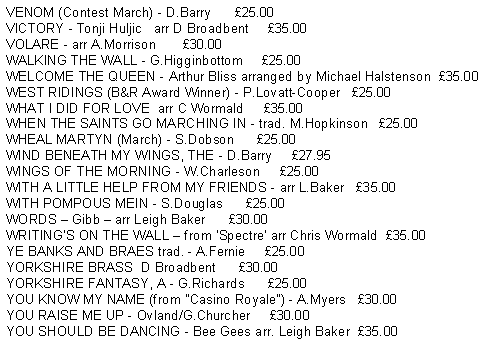 Text Box: VENOM (Contest March) - D.Barry      25.00VICTORY - Tonji Huljic   arr D Broadbent     35.00VOLARE - arr A.Morrison       30.00WALKING THE WALL - G.Higginbottom     25.00WELCOME THE QUEEN - Arthur Bliss arranged by Michael Halstenson  35.00WEST RIDINGS (B&R Award Winner) - P.Lovatt-Cooper   25.00WHAT I DID FOR LOVE  arr C Wormald     35.00WHEN THE SAINTS GO MARCHING IN - trad. M.Hopkinson   25.00WHEAL MARTYN (March) - S.Dobson      25.00WIND BENEATH MY WINGS, THE - D.Barry     27.95WINGS OF THE MORNING - W.Charleson     25.00WITH A LITTLE HELP FROM MY FRIENDS - arr L.Baker   35.00WITH POMPOUS MEIN - S.Douglas      25.00WORDS  Gibb  arr Leigh Baker      30.00WRITINGS ON THE WALL  from Spectre arr Chris Wormald  35.00YE BANKS AND BRAES trad. - A.Fernie     25.00YORKSHIRE BRASS  D Broadbent      30.00YORKSHIRE FANTASY, A - G.Richards      25.00YOU KNOW MY NAME (from "Casino Royale") - A.Myers   30.00YOU RAISE ME UP - Ovland/G.Churcher     30.00YOU SHOULD BE DANCING - Bee Gees arr. Leigh Baker  35.00