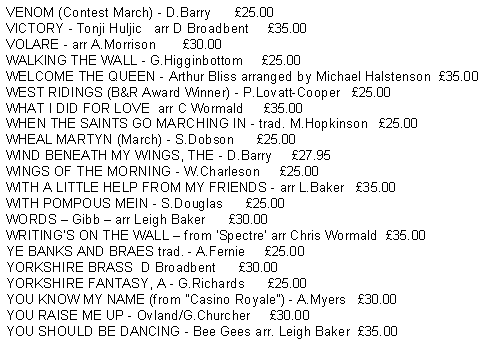 Text Box: VENOM (Contest March) - D.Barry      25.00VICTORY - Tonji Huljic   arr D Broadbent     35.00VOLARE - arr A.Morrison       30.00WALKING THE WALL - G.Higginbottom     25.00WEST RIDINGS (B&R Award Winner) - P.Lovatt-Cooper   25.00WHAT I DID FOR LOVE  arr C Wormald     35.00WHEN THE SAINTS GO MARCHING IN - trad. M.Hopkinson   25.00WHEAL MARTYN (March) - S.Dobson      25.00WIND BENEATH MY WINGS, THE - D.Barry     27.95WINGS OF THE MORNING - W.Charleson     25.00WITH A LITTLE HELP FROM MY FRIENDS - arr L.Baker   35.00WITH POMPOUS MEIN - S.Douglas      25.00WORDS  Gibb  arr Leigh Baker      30.00WRITINGS ON THE WALL  from Spectre arr Chris Wormald  35.00YE BANKS AND BRAES trad. - A.Fernie     25.00YORKSHIRE BRASS  D Broadbent      30.00YORKSHIRE FANTASY, A - G.Richards      25.00YOU KNOW MY NAME (from "Casino Royale") - A.Myers   30.00YOU RAISE ME UP - Ovland/G.Churcher     30.00