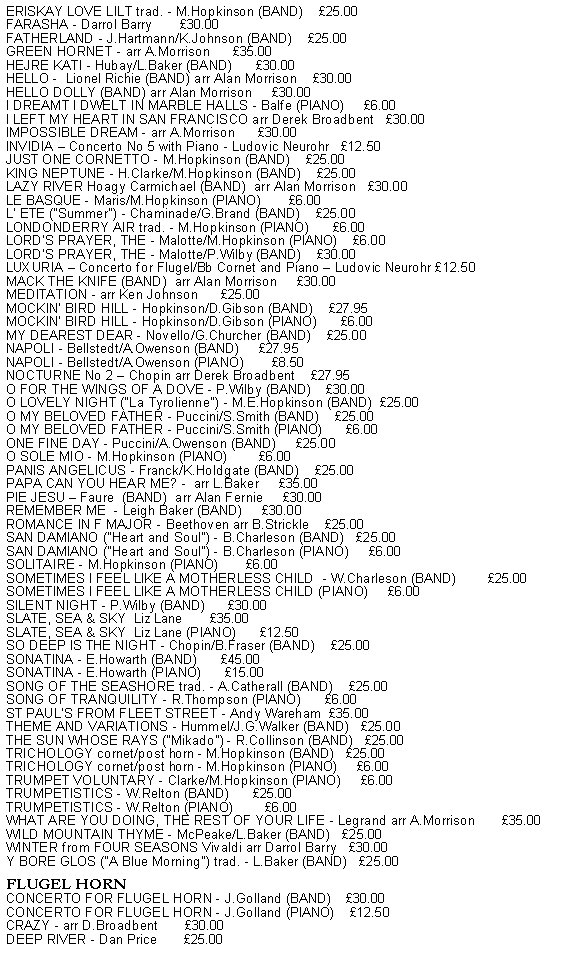 Text Box: ERISKAY LOVE LILT trad. - M.Hopkinson (BAND)    25.00FARASHA - Darrol Barry       30.00FATHERLAND - J.Hartmann/K.Johnson (BAND)    25.00GREEN HORNET - arr A.Morrison      35.00HEJRE KATI - Hubay/L.Baker (BAND)      30.00HELLO -  Lionel Richie (BAND) arr Alan Morrison    30.00HELLO DOLLY (BAND) arr Alan Morrison     30.00I DREAMT I DWELT IN MARBLE HALLS - Balfe (PIANO)     6.00I LEFT MY HEART IN SAN FRANCISCO arr Derek Broadbent   30.00IMPOSSIBLE DREAM - arr A.Morrison      30.00INVIDIA  Concerto No 5 with Piano - Ludovic Neurohr   12.50JUST ONE CORNETTO - M.Hopkinson (BAND)    25.00KING NEPTUNE - H.Clarke/M.Hopkinson (BAND)    25.00LAZY RIVER Hoagy Carmichael (BAND)  arr Alan Morrison   30.00LE BASQUE - Maris/M.Hopkinson (PIANO)       6.00L' ETE ("Summer") - Chaminade/G.Brand (BAND)    25.00LONDONDERRY AIR trad. - M.Hopkinson (PIANO)      6.00LORD'S PRAYER, THE - Malotte/M.Hopkinson (PIANO)    6.00LORD'S PRAYER, THE - Malotte/P.Wilby (BAND)    30.00LUXURIA  Concerto for Flugel/Bb Cornet and Piano  Ludovic Neurohr 12.50MACK THE KNIFE (BAND)  arr Alan Morrison     30.00MEDITATION - arr Ken Johnson      25.00MOCKIN' BIRD HILL - Hopkinson/D.Gibson (BAND)    27.95MOCKIN' BIRD HILL - Hopkinson/D.Gibson (PIANO)      6.00MY DEAREST DEAR - Novello/G.Churcher (BAND)    25.00NAPOLI - Bellstedt/A.Owenson (BAND)     27.95NAPOLI - Bellstedt/A.Owenson (PIANO)       8.50NOCTURNE No 2  Chopin arr Derek Broadbent    27.95O FOR THE WINGS OF A DOVE - P.Wilby (BAND)    30.00O LOVELY NIGHT ("La Tyrolienne") - M.E.Hopkinson (BAND)  25.00O MY BELOVED FATHER - Puccini/S.Smith (BAND)    25.00O MY BELOVED FATHER - Puccini/S.Smith (PIANO)      6.00ONE FINE DAY - Puccini/A.Owenson (BAND)     25.00O SOLE MIO - M.Hopkinson (PIANO)        6.00PANIS ANGELICUS - Franck/K.Holdgate (BAND)    25.00PAPA CAN YOU HEAR ME? -  arr L.Baker     35.00PIE JESU  Faure  (BAND)  arr Alan Fernie     30.00REMEMBER ME  - Leigh Baker (BAND)     30.00ROMANCE IN F MAJOR - Beethoven arr B.Strickle    25.00SAN DAMIANO ("Heart and Soul") - B.Charleson (BAND)   25.00SAN DAMIANO ("Heart and Soul") - B.Charleson (PIANO)     6.00SOLITAIRE - M.Hopkinson (PIANO)       6.00SOMETIMES I FEEL LIKE A MOTHERLESS CHILD  - W.Charleson (BAND)        25.00SOMETIMES I FEEL LIKE A MOTHERLESS CHILD (PIANO)     6.00SILENT NIGHT - P.Wilby (BAND)      30.00SLATE, SEA & SKY  Liz Lane       35.00SLATE, SEA & SKY  Liz Lane (PIANO)      12.50SO DEEP IS THE NIGHT - Chopin/B.Fraser (BAND)    25.00SONATINA - E.Howarth (BAND)      45.00SONATINA - E.Howarth (PIANO)      15.00SONG OF THE SEASHORE trad. - A.Catherall (BAND)    25.00SONG OF TRANQUILITY - R.Thompson (PIANO)      6.00ST PAULS FROM FLEET STREET - Andy Wareham  35.00THEME AND VARIATIONS - Hummel/J.G.Walker (BAND)   25.00THE SUN WHOSE RAYS ("Mikado") - R.Collinson (BAND)   25.00TRICHOLOGY cornet/post horn - M.Hopkinson (BAND)   25.00TRICHOLOGY cornet/post horn - M.Hopkinson (PIANO)     6.00TRUMPET VOLUNTARY - Clarke/M.Hopkinson (PIANO)     6.00TRUMPETISTICS - W.Relton (BAND)      25.00TRUMPETISTICS - W.Relton (PIANO)        6.00WHAT ARE YOU DOING, THE REST OF YOUR LIFE - Legrand arr A.Morrison       35.00WILD MOUNTAIN THYME - McPeake/L.Baker (BAND)   25.00WINTER from FOUR SEASONS Vivaldi arr Darrol Barry   30.00Y BORE GLOS ("A Blue Morning") trad. - L.Baker (BAND)   25.00FLUGEL HORNCONCERTO FOR FLUGEL HORN - J.Golland (BAND)    30.00CONCERTO FOR FLUGEL HORN - J.Golland (PIANO)    12.50CRAZY - arr D.Broadbent       30.00DEEP RIVER - Dan Price       25.00