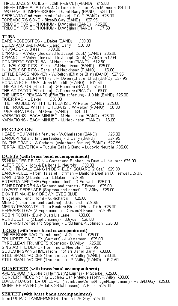 Text Box: THREE JAZZ STUDIES - T.Cliff (with CD) (PIANO)    15.00THREE TIMES A LADY (BAND)  Lionel Richie arr Alan Morrison  30.00TWO GAELIC IMPRESSIONS - Darrol Barry (BAND)    30.00SERENATA (2nd movement of above) - T.Cliff (BAND)   25.00TOREADOR'S SONG - Bizet/B.Gay (BAND)     27.95TRILOGY FOR EUPHONIUM - B.Wiggins (BAND)    25.00TRILOGY FOR EUPHONIUM - B.Wiggins (PIANO)       7.50TUBABARE NECESSITIES - L.Baker (BAND)      30.00BLUES AND BADINAGE - Darrol Barry      30.00CRUSADE - J. Bates        30.00CYRANO - P.Wilby (dedicated to Joseph Cook) (BAND)   35.00CYRANO - P.Wilby (dedicated to Joseph Cook) (PIANO)   12.50CONCERTO FOR TUBA - M.Hopkinson (PIANO)    12.50IN LIVELY SPIRITS - Senaille/M.Hopkinson (BAND)    25.00IN LIVELY SPIRITS - Senaille/M.Hopkinson (PIANO)        6.00LITTLE BRASS MONKEY - W.Relton (Eflat or Bflat) (BAND)   27.95NELLIE THE ELEPHANT -arr. M.Owen (Eflat or Bflat) (BAND)   27.95SONATA FOR TUBA - John Meredith (PIANO)     12.50THE AGITATOR (Bflat tuba) - G.Patmore (BAND)    25.00THE AGITATOR (Bflat tuba) - G.Patmore (PIANO)      6.00THE MERRY PEASANTS (Eflat/Bbflat feature) - J.Dibb (BAND)  25.00TIGER RAG - L.Baker        30.00 THE TROUBLE WITH THE TUBA IS W.Relton (BAND)   25.00THE TROUBLE WITH THE TUBA IS W.Relton (PIANO)     6.00TUBA SHANTASY - M.Owen (BAND)      30.00VARIATIONS - BACH MINUET - M.Hopkinson (BAND)   25.00VARIATIONS - BACH MINUET - M.Hopkinson (PIANO)     6.00PERCUSSIONHEADS YOU WIN (kit feature) - W.Charleson (BAND)          25.00BAROCK! (kit and timpani feature) - D.Barry (BAND)            27.95ON THE TRACK - A.Catherall (xylophone feature) (BAND)   27.95 TERRA HELVETICA  Tubular Bells & Band  Ludovic Neurohr  35.00DUETS (with brass band accompaniment)55 NUANCES DE GRIN  Cornet and Euphonium Duet  L Neurohr  35.00ALTER EGO - Horn & Baritone L. Neurohr     30.00A NIGHTINGALE SANG IN BERKELEY SQUARE (2 Cts.)   25.00BARCAROLLE  from Tales of Hoffman  Baritone Duet arr D. Fretwell 27.95BARITUNES (2 baritones) - L.Baker      27.95ENTERTAINER,THE (Euphonium duet) - D.Fretwell    25.00SCHERZOPHRENIA (Soprano and cornet) - F.Bryce    25.00LOVER'S SERENADE (Soprano and cornet) - D.Wilby    25.00DON'T IT MAKE MY BROWN EYES BLUE (Flugel and Tenor Horn) - G.Richards      25.00MEISO (Tenor horn and baritone) - J.Golland    27.95MERRY PEASANTS - Tuba Feature Bb and Eb - J.Dibb   25.00PERHAPS LOVE (2 Euphoniums) - Denver/B.Fraser    27.95ROBIN ROBIN - (Euph Duet) Liz Lane        30.00RONDOLETTO (2 Euphoniums) - F.Bryce     25.00TITLARKS (Cornet and Soprano) - Ord.Hume/K.Johnson   25.00TRIOS (with brass band accompaniment)THREE BONE RAG (Trombones) - J.Golland     25.00TRUMPETS ON DUTY (Cornets) - J.Kesterman    25.00TYROLLEAN TRUMPETS (Cornets) - D.Wilby     25.00SING AS THE DEVIL - Trom Trio L. Neurohr     27.95SLIDES IN SWINGTIME (Trom Trio) arr Darrol Barry    30.00STILL SMALL VOICES (Trombones) - P. Wilby (BAND)    30.00STILL SMALL VOICES (Trombones) - P. Wilby (PIANO)     12.50 QUARTETS (with brass band accompaniment)AVE VERUM (4 Euphs or Horn/Bari/2 Euphs) - P.Sparke   25.00CONCERT PIECE No.1 (2 Euphs/2 Bari.)-Mendelssohn/P.Wilby  30.00LOVELY DAUGHTER OF LOVE   (Trombone/Cornet/Flugel/Euphonium) - Verdi/B.Gay   25.00MONSTER SWING (2Eflat & 2Bflat basses) - A.Blair    25.00SEXTET (with brass band accompaniment)from LUCIA DI LAMMERMOOR - Donizetti/B.Gay   25.00