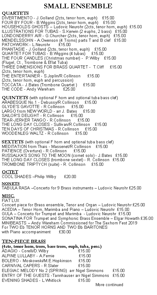 Text Box: SMALL ENSEMBLEQUARTETSDIVERTIMENTO - J.Golland (2cts, tenor horn, euph)    15.00FOUR BY FOUR - B.Wiggins (2cts, tenor horn, euph)    15.00HOUSEHOLDS GHOSTS  Ludovic Neurohr (2cts, tenor horn, euph)  15.00ILLUSTRATIONS FOR TUBAS - S.Kerwin (2 euphs, 2 bass)   15.00LONDONDERRY AIR - G.Churcher (2cts, tenor horn, euph)   15.00MENDELSSOHN - A.Owenson (4 Troms) parts T and B clef   15.00PATCHWORK - L.Neurohr       15.00PHANTASIE - J.Golland (2cts, tenor horn, euph)    15.00QUARTET FOR TUBAS - B.Wiggins (4 tubas)     15.00THE FOUR CANDLES (Christmas number) -  P.Wilby    15.00(Flugel, Ct., Trombone & Eflat Tuba)    THREE DIMENSIONS FOR BRASS QUARTET -  T.Cliff     15.00(2cts, tenor horn, euph)THE ENTERTAINER - S.Joplin/R.Collinson      15.00(2cts, tenor horn, euph and percussion)TOCCATA - J.Bates (Trombone Quartet )     15.00THE CODE - Andy Wareham       25.00   QUINTETS (with optional F horn and optional tuba bass clef)ARABESQUE No.1 - Debussy/R.Collinson     15.00GLYDE'S GAVOTTE - R.Collinson      15.00LARGO from NEW WORLD - arr J. Bates     15.00SAILOR'S DELIGHT - R.Collinson      15.00TEAR-JERKER TANGO - R.Collinson      15.00THE LONG DAY CLOSES - Sullivan/R.Collinson    15.00TEN DAYS OF CHRISTMAS - R.Collinson     15.00WOODENLEG WALTZ - R.Collinson      15.00SEXTETS (with optional F horn and optional tuba bass clef)MEDITATION from Thais - Massenet/R.Collinson    15.00PATIENCE (Overture) - R.Collinson      15.00RUSSALKAS SONG TO THE MOON (cornet solo) - J.Bates   15.00THE LONG DAY CLOSES (trombone sextet) - R. Collinson   15.00TROMBONE TRIPTYCH (suite) - R. Collinson     15.00OCTETCOOL SHADES Philip Wilby       20.00NONETSTABULA RASA Concerto for 9 Brass instruments  Ludovic Neurohr 25.00MISC.FIAT LUX Concert piece for Brass ensemble, Tenor and Organ  Ludovic Neurohr 25.00ACEDIA  Tenor Horn, Marimba and Piano  Ludovic Neurohr  15.00GULA  Concerto for Trumpet and Marimba  - Ludovic Neurohr  15.00SONATINA FOR Trumpet and Symphonic Brass Ensemble  Elgar Howarth 35.00MINIBEASTS  Andy Wareham Commissioned for The Saxhorn Fest 2019For TWO Eb TENOR HORNS AND TWO Bb BARITONES with Piano accompaniment       30.00 TEN-PIECE BRASS (4cts, tenor horn, trom, bass trom, euph, tuba, perc.)ADAGIO - Corelli/D.Wilby                          15.00ALPINE LULLABY - A.Fernie                     15.00BOLERO - Moskowski/M.E.Hopkinson      15.00CARNIVAL CAPERS - R.Slater                 15.00ELEGIAC MELODY No 2 (SPRING)  arr Nigel Simmons        15.00ENTRY OF THE GUESTS -Tannhauser arr Nigel Simmons   15.00EVENING SHADES - L.Whitlock               15.00                                                                                  More continued
