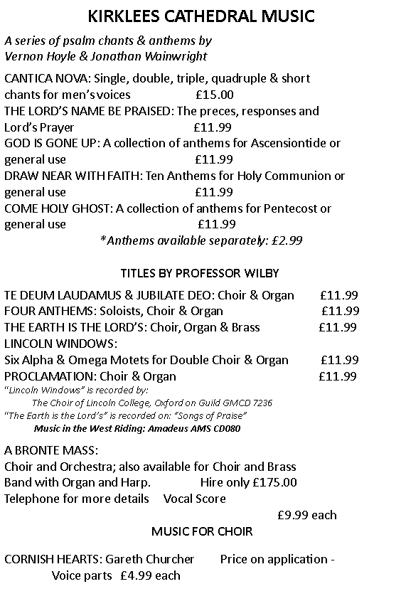 Text Box: KIRKLEES CATHEDRAL MUSIC A series of psalm chants & anthems by Vernon Hoyle & Jonathan Wainwright CANTICA NOVA: Single, double, triple, quadruple & short chants for mens voices                      15.00THE LORDS NAME BE PRAISED: The preces, responses and Lords Prayer                                        11.99GOD IS GONE UP: A collection of anthems for Ascensiontide or general use                                           11.99DRAW NEAR WITH FAITH: Ten Anthems for Holy Communion or general use                                           11.99COME HOLY GHOST: A collection of anthems for Pentecost or general use                                            11.99*Anthems available separately: 2.99 TITLES BY PROFESSOR WILBY  TE DEUM LAUDAMUS & JUBILATE DEO: Choir & Organ         11.99FOUR ANTHEMS: Soloists, Choir & Organ                                 11.99THE EARTH IS THE LORDS: Choir, Organ & Brass                    11.99LINCOLN WINDOWS: Six Alpha & Omega Motets for Double Choir & Organ           11.99PROCLAMATION: Choir & Organ                                                11.99Lincoln Windows is recorded by:            The Choir of Lincoln College, Oxford on Guild GMCD 7236                   The Earth is the Lords is recorded on: Songs of Praise              Music in the West Riding: Amadeus AMS CD080  A BRONTE MASS: Choir and Orchestra; also available for Choir and Brass Band with Organ and Harp.                 Hire only 175.00Telephone for more details     Vocal Score 9.99 each                         MUSIC FOR CHOIRCORNISH HEARTS: Gareth Churcher         Price on application -                Voice parts   4.99 each          